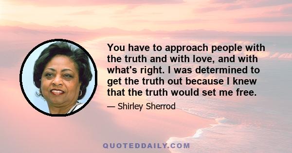 You have to approach people with the truth and with love, and with what's right. I was determined to get the truth out because I knew that the truth would set me free.