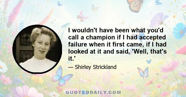 I wouldn't have been what you'd call a champion if I had accepted failure when it first came, if I had looked at it and said, 'Well, that's it.'