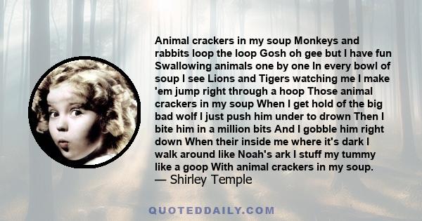 Animal crackers in my soup Monkeys and rabbits loop the loop Gosh oh gee but I have fun Swallowing animals one by one In every bowl of soup I see Lions and Tigers watching me I make 'em jump right through a hoop Those