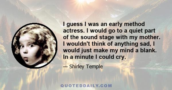 I guess I was an early method actress. I would go to a quiet part of the sound stage with my mother. I wouldn't think of anything sad, I would just make my mind a blank. In a minute I could cry.