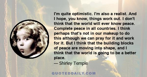 I'm quite optimistic. I'm also a realist. And I hope, you know, things work out. I don't think that the world will ever know peace. Complete peace in all countries. I think perhaps that's not in our makeup to do this