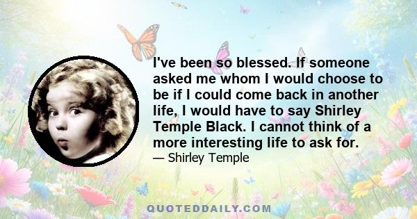 I've been so blessed. If someone asked me whom I would choose to be if I could come back in another life, I would have to say Shirley Temple Black. I cannot think of a more interesting life to ask for.