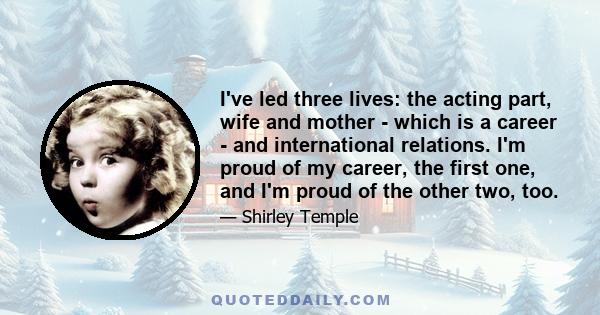 I've led three lives: the acting part, wife and mother - which is a career - and international relations. I'm proud of my career, the first one, and I'm proud of the other two, too.