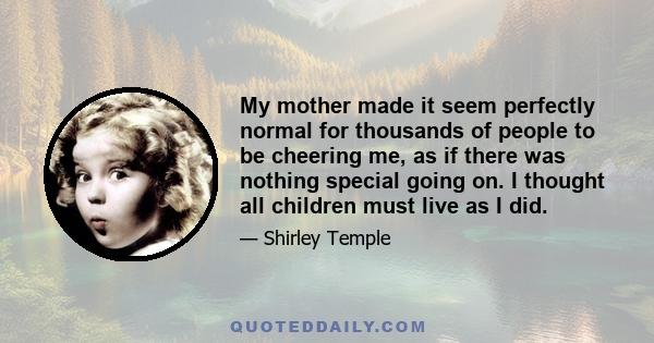 My mother made it seem perfectly normal for thousands of people to be cheering me, as if there was nothing special going on. I thought all children must live as I did.