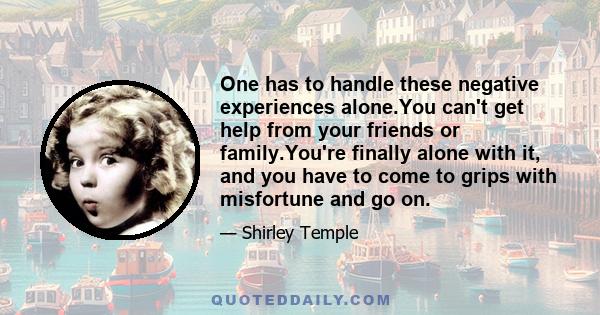 One has to handle these negative experiences alone.You can't get help from your friends or family.You're finally alone with it, and you have to come to grips with misfortune and go on.