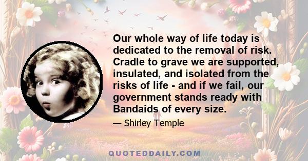 Our whole way of life today is dedicated to the removal of risk. Cradle to grave we are supported, insulated, and isolated from the risks of life - and if we fail, our government stands ready with Bandaids of every size.