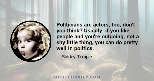 Politicians are actors, too, don't you think? Usually, if you like people and you're outgoing, not a shy little thing, you can do pretty well in politics.