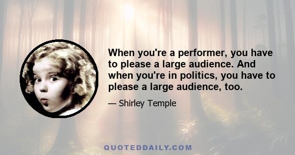 When you're a performer, you have to please a large audience. And when you're in politics, you have to please a large audience, too.