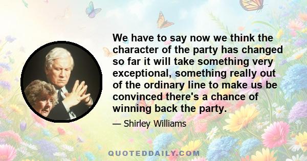 We have to say now we think the character of the party has changed so far it will take something very exceptional, something really out of the ordinary line to make us be convinced there's a chance of winning back the