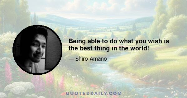 Being able to do what you wish is the best thing in the world!