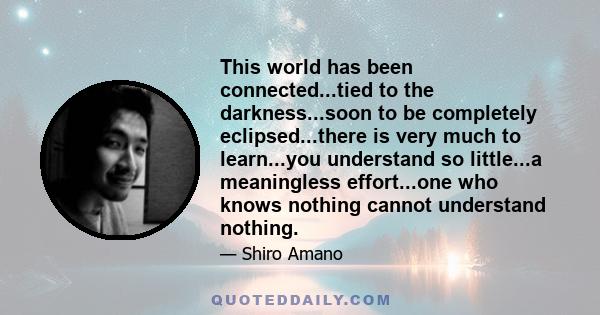 This world has been connected...tied to the darkness...soon to be completely eclipsed...there is very much to learn...you understand so little...a meaningless effort...one who knows nothing cannot understand nothing.