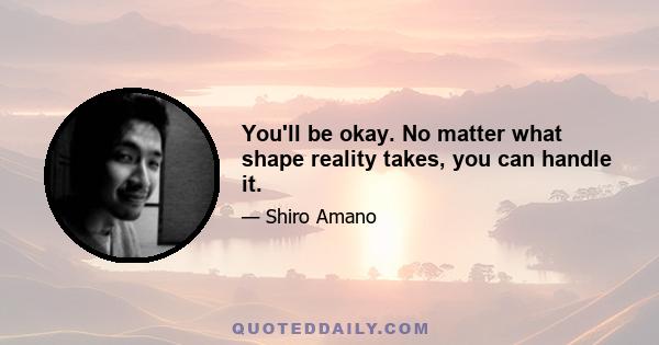 You'll be okay. No matter what shape reality takes, you can handle it.