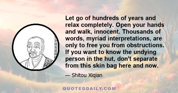 Let go of hundreds of years and relax completely. Open your hands and walk, innocent. Thousands of words, myriad interpretations, are only to free you from obstructions. If you want to know the undying person in the