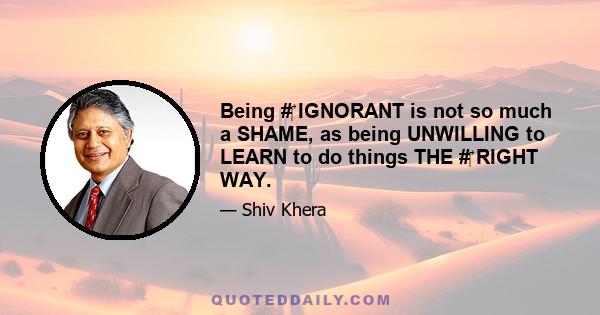 Being #‎ IGNORANT is not so much a SHAME, as being UNWILLING to LEARN to do things THE #‎ RIGHT WAY.