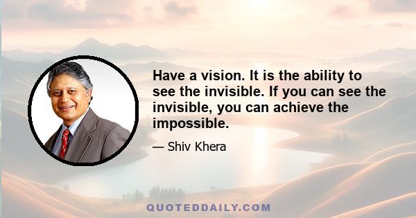 Have a vision. It is the ability to see the invisible. If you can see the invisible, you can achieve the impossible.