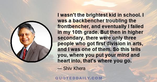 I wasn't the brightest kid in school. I was a backbencher troubling the frontbencher, and eventually I failed in my 10th grade. But then in higher secondary, there were only three people who got first division in arts,