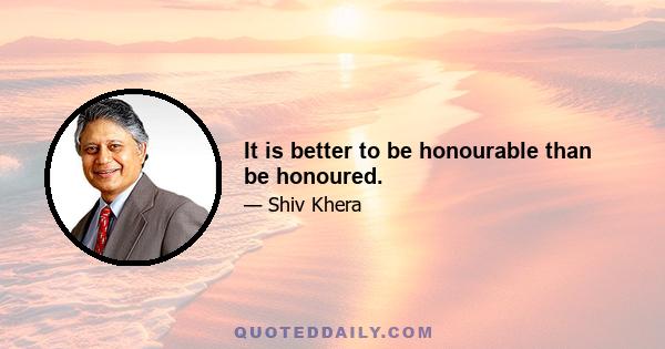 It is better to be honourable than be honoured.