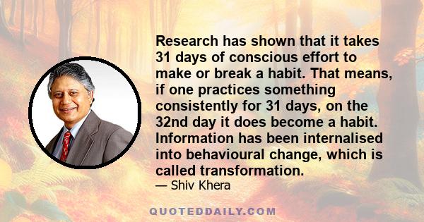 Research has shown that it takes 31 days of conscious effort to make or break a habit. That means, if one practices something consistently for 31 days, on the 32nd day it does become a habit. Information has been