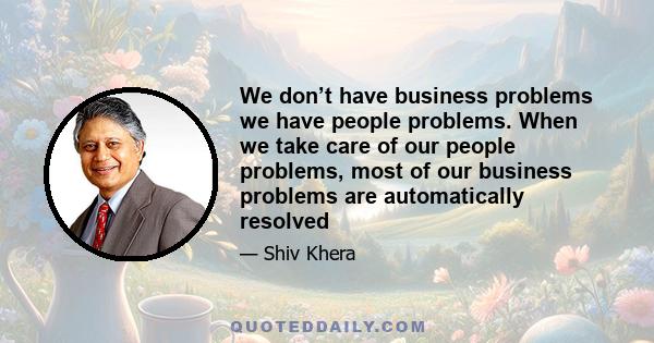 We don’t have business problems we have people problems. When we take care of our people problems, most of our business problems are automatically resolved