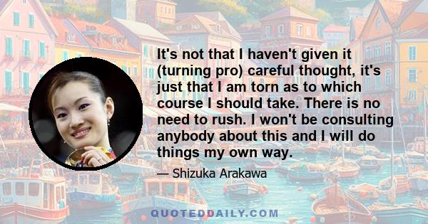 It's not that I haven't given it (turning pro) careful thought, it's just that I am torn as to which course I should take. There is no need to rush. I won't be consulting anybody about this and I will do things my own