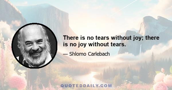 There is no tears without joy; there is no joy without tears.