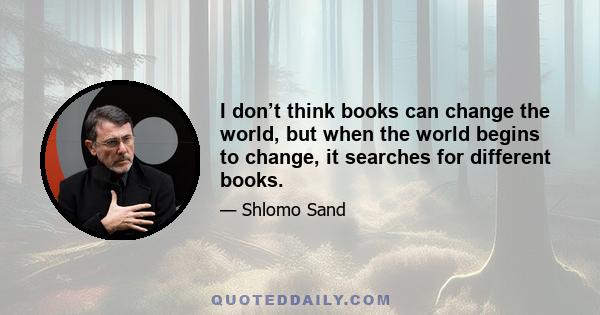 I don’t think books can change the world, but when the world begins to change, it searches for different books.