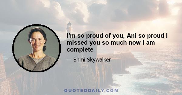 I'm so proud of you, Ani so proud I missed you so much now I am complete