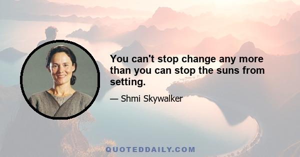 You can't stop change any more than you can stop the suns from setting.