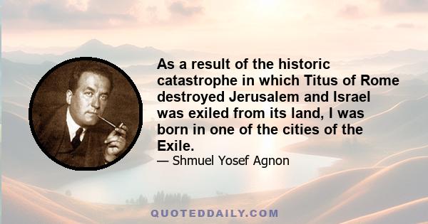 As a result of the historic catastrophe in which Titus of Rome destroyed Jerusalem and Israel was exiled from its land, I was born in one of the cities of the Exile.