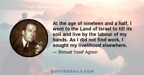 At the age of nineteen and a half, I went to the Land of Israel to till its soil and live by the labour of my hands. As I did not find work, I sought my livelihood elsewhere.