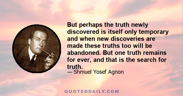 But perhaps the truth newly discovered is itself only temporary and when new discoveries are made these truths too will be abandoned. But one truth remains for ever, and that is the search for truth.