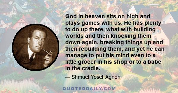 God in heaven sits on high and plays games with us. He has plenty to do up there, what with building worlds and then knocking them down again, breaking things up and then rebuilding them, and yet he can manage to put