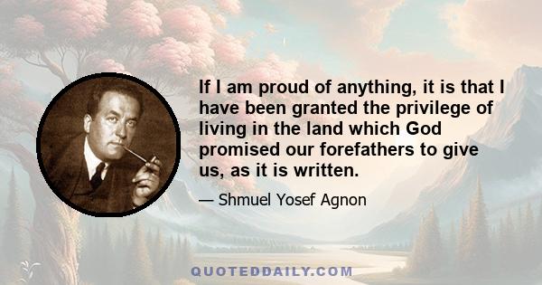 If I am proud of anything, it is that I have been granted the privilege of living in the land which God promised our forefathers to give us, as it is written.