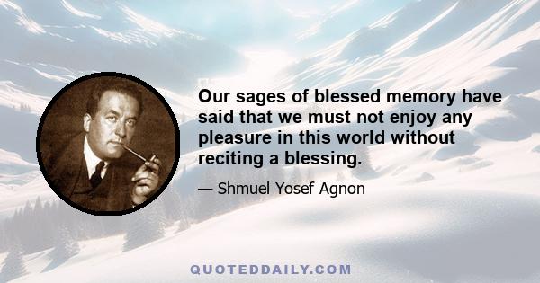 Our sages of blessed memory have said that we must not enjoy any pleasure in this world without reciting a blessing. If we eat any food, or drink any beverage, we must recite a blessing over them before and after. If we 