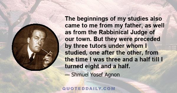 The beginnings of my studies also came to me from my father, as well as from the Rabbinical Judge of our town. But they were preceded by three tutors under whom I studied, one after the other, from the time I was three