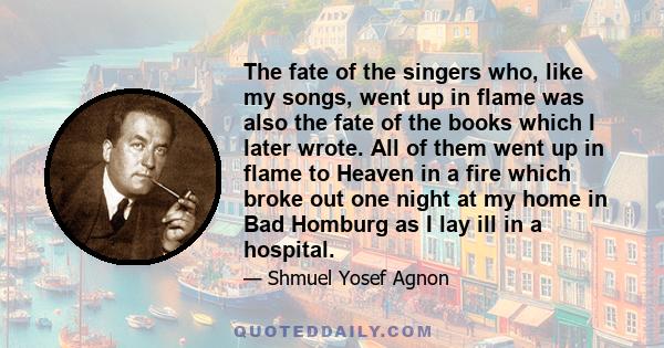 The fate of the singers who, like my songs, went up in flame was also the fate of the books which I later wrote. All of them went up in flame to Heaven in a fire which broke out one night at my home in Bad Homburg as I