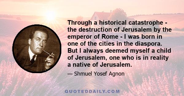 Through a historical catastrophe - the destruction of Jerusalem by the emperor of Rome - I was born in one of the cities in the diaspora. But I always deemed myself a child of Jerusalem, one who is in reality a native