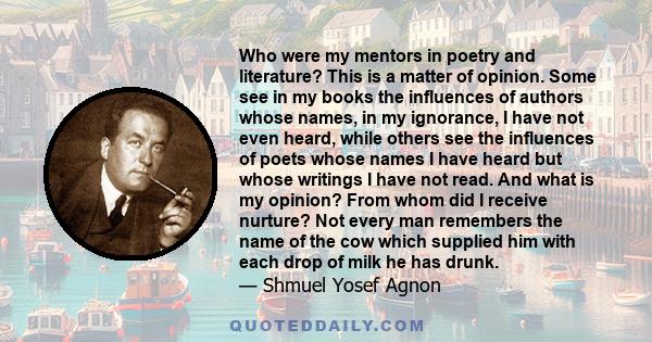 Who were my mentors in poetry and literature? This is a matter of opinion. Some see in my books the influences of authors whose names, in my ignorance, I have not even heard, while others see the influences of poets