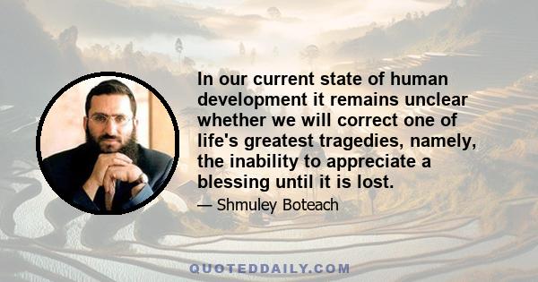 In our current state of human development it remains unclear whether we will correct one of life's greatest tragedies, namely, the inability to appreciate a blessing until it is lost.