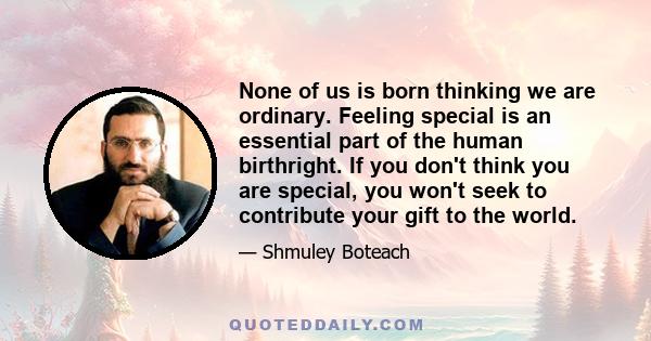 None of us is born thinking we are ordinary. Feeling special is an essential part of the human birthright. If you don't think you are special, you won't seek to contribute your gift to the world.