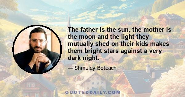 The father is the sun, the mother is the moon and the light they mutually shed on their kids makes them bright stars against a very dark night.