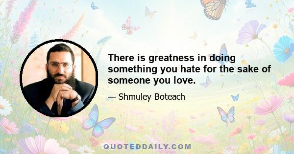 There is greatness in doing something you hate for the sake of someone you love.