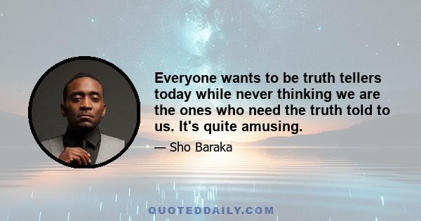 Everyone wants to be truth tellers today while never thinking we are the ones who need the truth told to us. It's quite amusing.