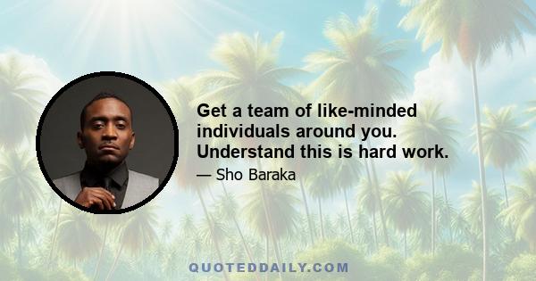 Get a team of like-minded individuals around you. Understand this is hard work.