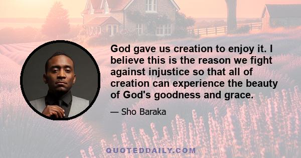 God gave us creation to enjoy it. I believe this is the reason we fight against injustice so that all of creation can experience the beauty of God's goodness and grace.