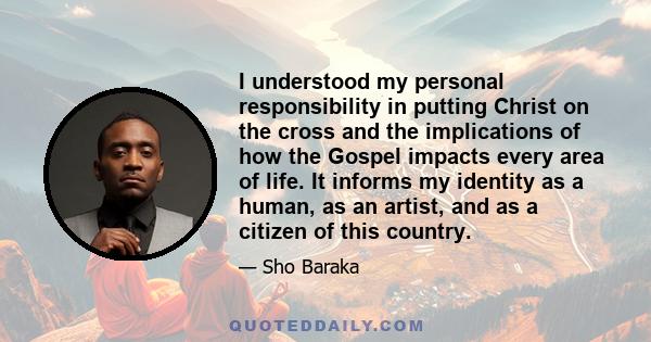 I understood my personal responsibility in putting Christ on the cross and the implications of how the Gospel impacts every area of life. It informs my identity as a human, as an artist, and as a citizen of this country.