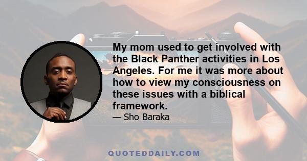 My mom used to get involved with the Black Panther activities in Los Angeles. For me it was more about how to view my consciousness on these issues with a biblical framework.