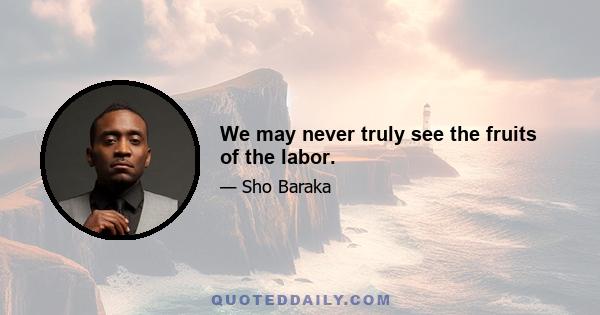 We may never truly see the fruits of the labor.