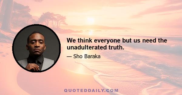 We think everyone but us need the unadulterated truth.