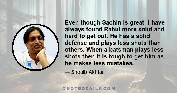 Even though Sachin is great, I have always found Rahul more solid and hard to get out. He has a solid defense and plays less shots than others. When a batsman plays less shots then it is tough to get him as he makes